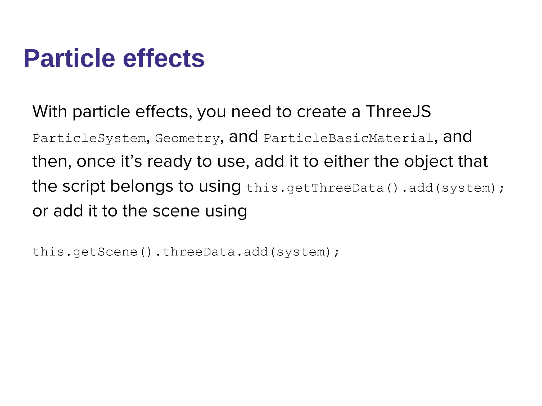 Particle effects
With particle effects, you need to create a ThreeJS
ParticleSystem, Geometry, and ParticleBasicMaterial, and
then, once it’s ready to use, add it to either the object that
the script belongs to using this.getThreeData().add(system);
or add it to the scene using
this.getScene().threeData.add(system);
 