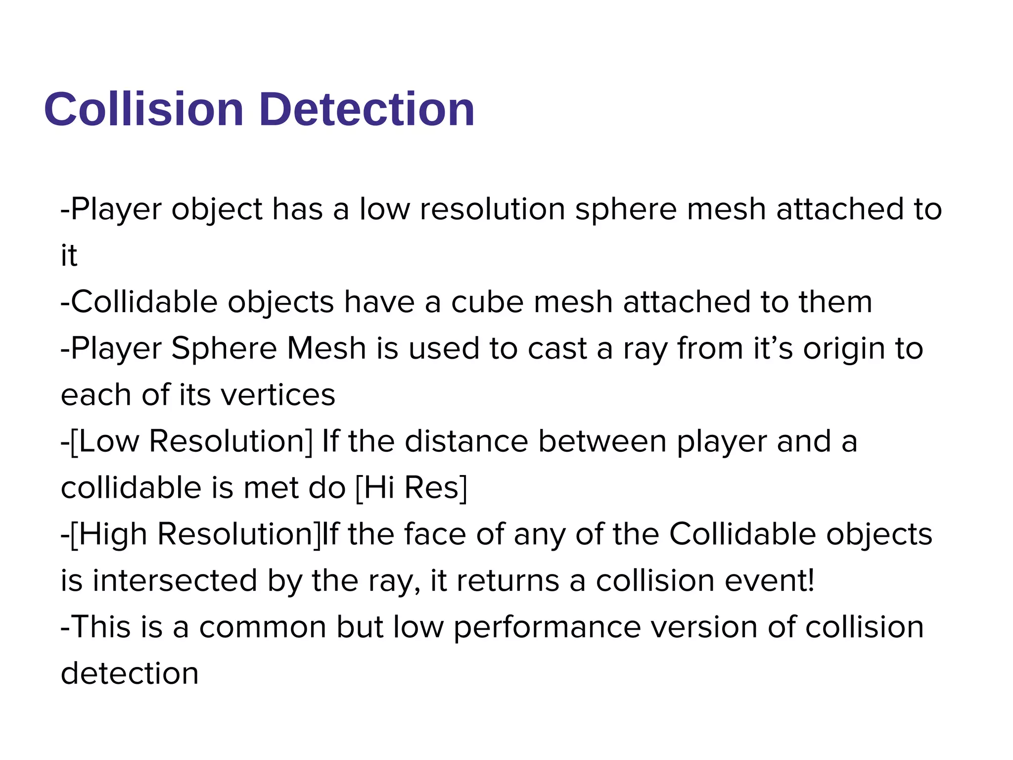 Collision Detection
-Player object has a low resolution sphere mesh attached to
it
-Collidable objects have a cube mesh attached to them
-Player Sphere Mesh is used to cast a ray from it’s origin to
each of its vertices
-[Low Resolution] If the distance between player and a
collidable is met do [Hi Res]
-[High Resolution]If the face of any of the Collidable objects
is intersected by the ray, it returns a collision event!
-This is a common but low performance version of collision
detection
 