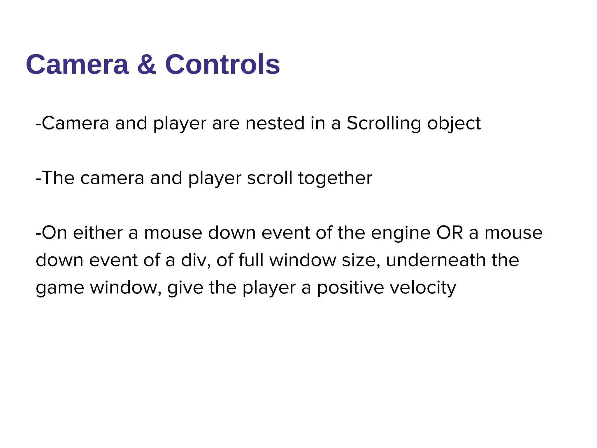 Camera & Controls
-Camera and player are nested in a Scrolling object
-The camera and player scroll together
-On either a mouse down event of the engine OR a mouse
down event of a div, of full window size, underneath the
game window, give the player a positive velocity
 