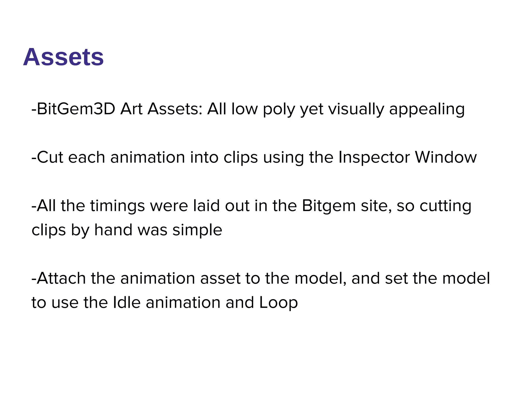 Assets
-BitGem3D Art Assets: All low poly yet visually appealing
-Cut each animation into clips using the Inspector Window
-All the timings were laid out in the Bitgem site, so cutting
clips by hand was simple
-Attach the animation asset to the model, and set the model
to use the Idle animation and Loop
 