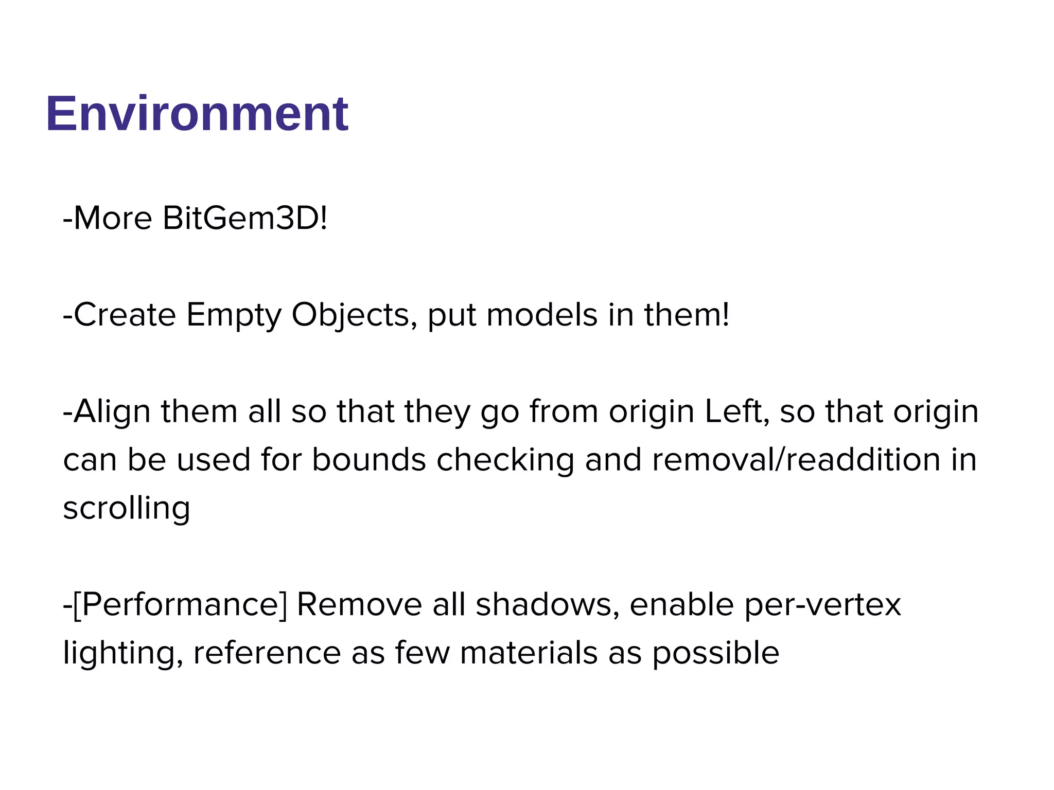 Environment
-More BitGem3D!
-Create Empty Objects, put models in them!
-Align them all so that they go from origin Left, so that origin
can be used for bounds checking and removal/readdition in
scrolling
-[Performance] Remove all shadows, enable per-vertex
lighting, reference as few materials as possible
 