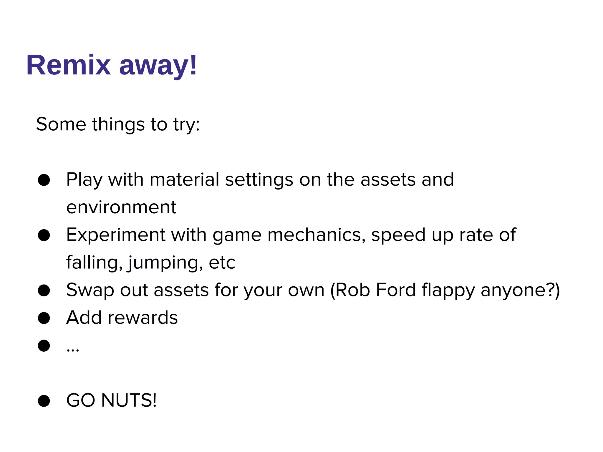 Remix away!
Some things to try:
● Play with material settings on the assets and
environment
● Experiment with game mechanics, speed up rate of
falling, jumping, etc
● Swap out assets for your own (Rob Ford flappy anyone?)
● Add rewards
● …
● GO NUTS!
 