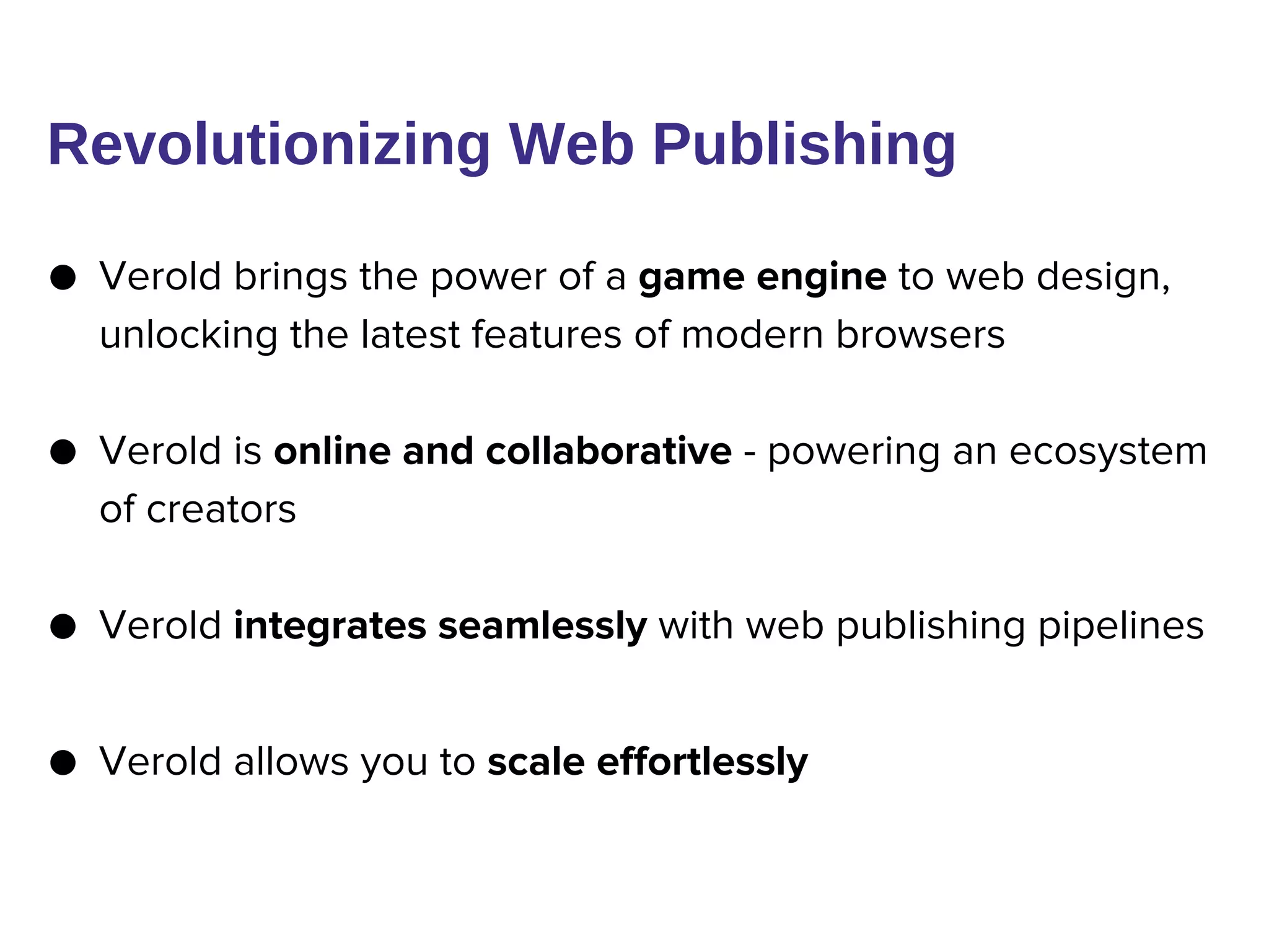● Verold brings the power of a game engine to web design,
unlocking the latest features of modern browsers
● Verold is online and collaborative - powering an ecosystem
of creators
● Verold integrates seamlessly with web publishing pipelines
● Verold allows you to scale effortlessly
Revolutionizing Web Publishing
 