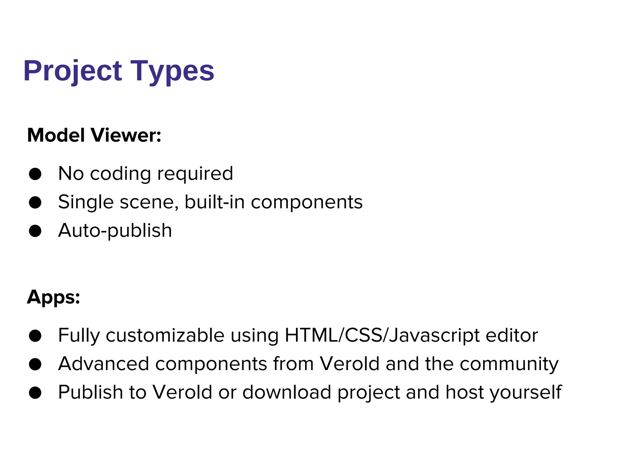 Model Viewer:
● No coding required
● Single scene, built-in components
● Auto-publish
Apps:
● Fully customizable using HTML/CSS/Javascript editor
● Advanced components from Verold and the community
● Publish to Verold or download project and host yourself
Project Types
 