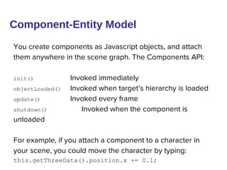 You create components as Javascript objects, and attach
them anywhere in the scene graph. The Components API:
init() Invoked immediately
objectLoaded() Invoked when target’s hierarchy is loaded
update() Invoked every frame
shutdown() Invoked when the component is
unloaded
For example, if you attach a component to a character in
your scene, you could move the character by typing:
this.getThreeData().position.x += 0.1;
Component-Entity Model
 