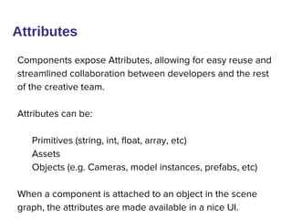 Components expose Attributes, allowing for easy reuse and
streamlined collaboration between developers and the rest
of the creative team.
Attributes can be:
Primitives (string, int, float, array, etc)
Assets
Objects (e.g. Cameras, model instances, prefabs, etc)
When a component is attached to an object in the scene
graph, the attributes are made available in a nice UI.
Attributes
 