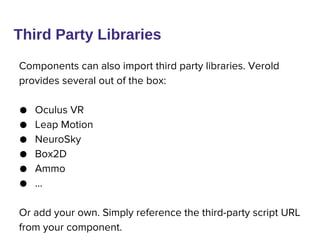 Components can also import third party libraries. Verold
provides several out of the box:
● Oculus VR
● Leap Motion
● NeuroSky
● Box2D
● Ammo
● …
Or add your own. Simply reference the third-party script URL
from your component.
Third Party Libraries
 