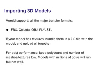 Verold supports all the major transfer formats:
● FBX, Collada, OBJ, PLY, STL
If your model has textures, bundle them in a ZIP file with the
model, and upload all together.
For best performance, keep polycount and number of
meshes/textures low. Models with millions of polys will run,
but not well.
Importing 3D Models
 