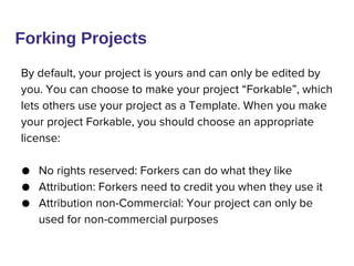 By default, your project is yours and can only be edited by
you. You can choose to make your project “Forkable”, which
lets others use your project as a Template. When you make
your project Forkable, you should choose an appropriate
license:
● No rights reserved: Forkers can do what they like
● Attribution: Forkers need to credit you when they use it
● Attribution non-Commercial: Your project can only be
used for non-commercial purposes
Forking Projects
 