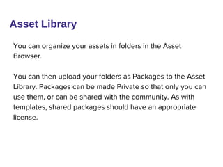 You can organize your assets in folders in the Asset
Browser.
You can then upload your folders as Packages to the Asset
Library. Packages can be made Private so that only you can
use them, or can be shared with the community. As with
templates, shared packages should have an appropriate
license.
Asset Library
 