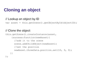 Cloning an object
// Lookup an object by ID
var asset = this.getScene().getObjectById(objectID);
// Clone the object
this.getScene().createInstance(asset,
{success:function(newAsset){
//add it to the scene
scene.addChildObject(newAsset);
//set the position
newAsset.threeData.position.set(10, 0, 0);
}}
);
 