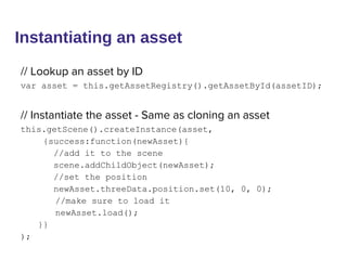 Instantiating an asset
// Lookup an asset by ID
var asset = this.getAssetRegistry().getAssetById(assetID);
// Instantiate the asset - Same as cloning an asset
this.getScene().createInstance(asset,
{success:function(newAsset){
//add it to the scene
scene.addChildObject(newAsset);
//set the position
newAsset.threeData.position.set(10, 0, 0);
//make sure to load it
newAsset.load();
}}
);
 