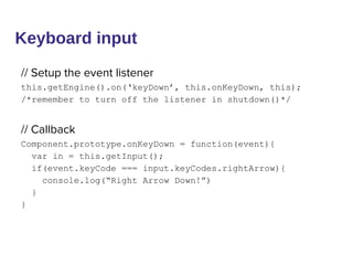 Keyboard input
// Setup the event listener
this.getEngine().on(‘keyDown’, this.onKeyDown, this);
/*remember to turn off the listener in shutdown()*/
// Callback
Component.prototype.onKeyDown = function(event){
var in = this.getInput();
if(event.keyCode === input.keyCodes.rightArrow){
console.log(“Right Arrow Down!”)
}
}
 