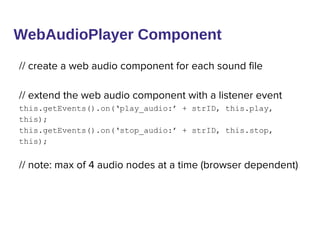 WebAudioPlayer Component
// create a web audio component for each sound file
// extend the web audio component with a listener event
this.getEvents().on(‘play_audio:’ + strID, this.play,
this);
this.getEvents().on(‘stop_audio:’ + strID, this.stop,
this);
// note: max of 4 audio nodes at a time (browser dependent)
 