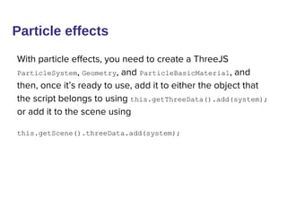 Particle effects
With particle effects, you need to create a ThreeJS
ParticleSystem, Geometry, and ParticleBasicMaterial, and
then, once it’s ready to use, add it to either the object that
the script belongs to using this.getThreeData().add(system);
or add it to the scene using
this.getScene().threeData.add(system);
 
