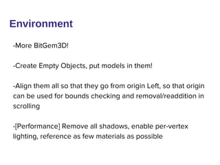 Environment
-More BitGem3D!
-Create Empty Objects, put models in them!
-Align them all so that they go from origin Left, so that origin
can be used for bounds checking and removal/readdition in
scrolling
-[Performance] Remove all shadows, enable per-vertex
lighting, reference as few materials as possible
 