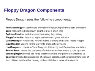 Floppy Dragon Components
Floppy Dragon uses the following components:
AnimationTrigger: set the idle animation to loop OR play the death animation
Burn: makes the dragon burn bright red for a short time
CollisionChecker: collision detection using Raycasting
FlappyController: listens to keyboard controls, gives velocity
GameManager: Notifies UI, Notifies Game Velocity and state, resets Floppy
InputHandler: Listens for input events and notifies system
LoadProgress: Listens to Total Progress, Hierarchy and Dependencies states
RunnerReset: resets the positions of the items as the camera scrolls by them
ScrollingObject: Moves the node that the camera and player are attached to
Spawner: initial addition/pooling of collision objects, notifies CollisionChecker of
the collision meshes that belong to the collidables, moves the objects
 