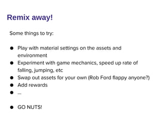 Remix away!
Some things to try:
● Play with material settings on the assets and
environment
● Experiment with game mechanics, speed up rate of
falling, jumping, etc
● Swap out assets for your own (Rob Ford flappy anyone?)
● Add rewards
● …
● GO NUTS!
 