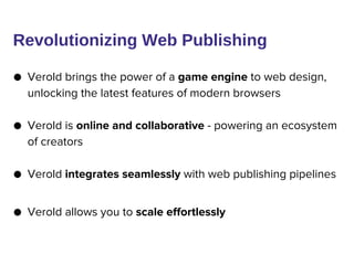 ● Verold brings the power of a game engine to web design,
unlocking the latest features of modern browsers
● Verold is online and collaborative - powering an ecosystem
of creators
● Verold integrates seamlessly with web publishing pipelines
● Verold allows you to scale effortlessly
Revolutionizing Web Publishing
 
