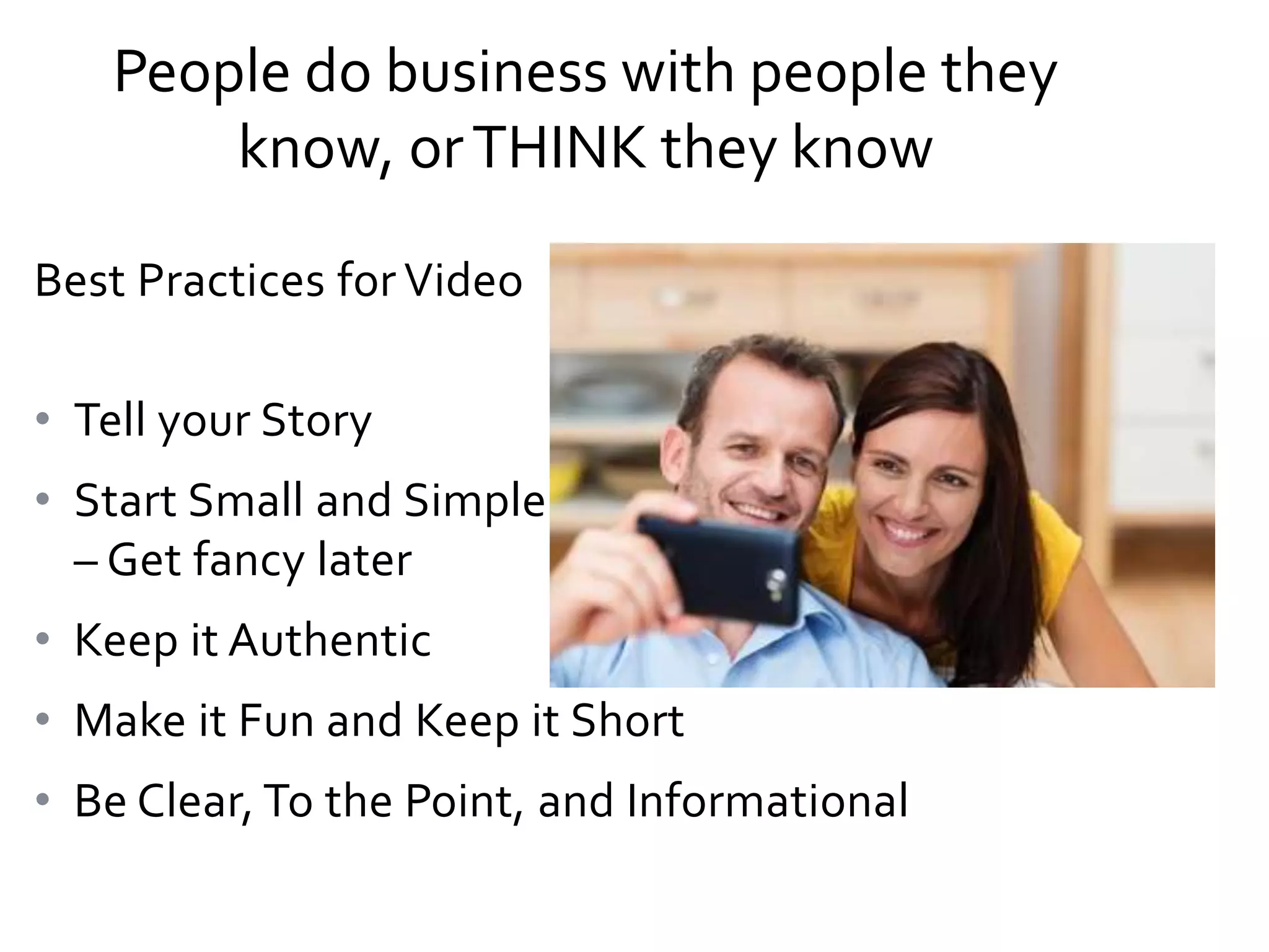People do business with people they
know, or THINK they know
Best Practices for Video
• Tell your Story
• Start Small and Simple
– Get fancy later
• Keep it Authentic
• Make it Fun and Keep it Short
• Be Clear, To the Point, and Informational

 