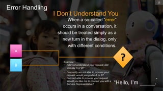 I Don’t Understand You
When a so-called “error”
occurs in a conversation, it
should be treated simply as a
new turn in the dialog, only
with different conditions.
15
Error Handling
“
Example:
• I did not understand your request. Did
you say A or B?
• I currently am not able to process your
request, would you prefer A or B?
• I am not able to process your request.
Would you like me to connect you with a
Service Representative?
A
B
?
“Hello, I’m _____.
 