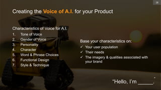 Characteristics of Voice for A.I.
1. Tone of Voice
2. Gender of Voice
3. Personality
4. Character
5. Word & Phrase Choices
6. Functional Design
7. Style & Technique
Creating the Voice of A.I. for your Product
Base your characteristics on:
 Your user population
 Their needs
 The imagery & qualities associated with
your brand
18
“
“Hello, I’m _____.
 