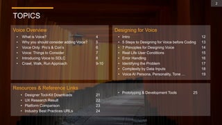 TOPICS
Voice Overview Designing for Voice
Resources & Reference Links
2
• What is Voice?
• Why you should consider adding Voice?
• Voice Only: Pro’s & Con’s
• Voice: Things to Consider
• Introducing Voice to SDLC
• Crawl, Walk, Run Approach
• Intro
• 5 Steps to Designing for Voice before Coding
• 7 Principles for Designing Voice
• Real Life User Conditions
• Error Handling
• Identifying the Problem
• Complexity by Data Inputs
• Voice AI Persona, Personality, Tone …
• Designer Tool-Kit Downloads
• UX Research Result
• Platform Comparison
• Industry Best Practices URLs
4
5
6
7
8
9-10
12
13
14
15
16
17
18
19
21
22
23
24
• Prototyping & Development Tools 25
 