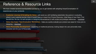 Reference & Resource Links
20
We have created several downloadable tool-kits for you to get started with adopting Voice/Conversation UI
experiences on your products.
• Customer Journey & Scripting for Voice – will assist you with facilitating stakeholder discussions in evaluating
where in your customer journey Voice UI would make an impact from Product Discovery, Initial Setup of new Client, First
Benefit/Use, Re-Use. As well samples on designing conversational UI with scripts and prototype references. – download
• Voice Use Case / Task Evaluation Worksheet – helps you quickly evaluate your product use cases for Voice prior to
designing. – download
• Voice Personality Development – expanding on traditional personas, looking deeper into user personality traits,
character and into your AI Personality.
 