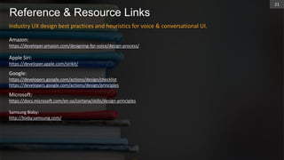 Reference & Resource Links
Industry UX design best practices and heuristics for voice & conversational UI.
Amazon:
https://developer.amazon.com/designing-for-voice/design-process/
Apple Siri:
https://developer.apple.com/sirikit/
Google:
https://developers.google.com/actions/design/checklist
https://developers.google.com/actions/design/principles
Microsoft:
https://docs.microsoft.com/en-us/cortana/skills/design-principles
Samsung Bixby:
http://bixby.samsung.com/
21
 