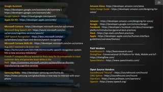 Google Assistant
https://developers.google.com/assistant/sdk/overview |
https://developers.google.com/assistant/sdk/
Google Speech - https://cloud.google.com/speech/
Apple Siri Kit - https://developer.apple.com/sirikit/
Microsoft Cortana - https://developer.microsoft.com/en-us/cortana
Microsoft Bing Speech API - https://azure.microsoft.com/en-
us/services/cognitive-services/speech/
UMP Speech Recognition - https://docs.microsoft.com/en-
us/windows/uwp/input-and-devices/speech-recognition
Microsoft Cortana Skills Kit - https://developer.microsoft.com/en-us/cortana
Aug 2017 reached 5.1% error rate -
https://techcrunch.com/2017/08/20/microsofts-speech-recognition-system-
hits-a-new-accuracy-milestone/
Finnish IT company Blucup wanted to find a way for its salespeople to input
customer data and generate leads while in the
field. https://customers.microsoft.com/en-us/story/blucup-discrete-
manufacturing-cognitive-services
Samsung Bixby - http://developer.samsung.com/home.do
https://news.samsung.com/global/bixby-a-new-way-to-interact-with-your-
phone
Amazon Alexa -https://developer.amazon.com/alexa
Voice Design Guide - https://developer.amazon.com/designing-for-
voice/
Amazon - https://developer.amazon.com/designing-for-voice/
Google - https://developers.google.com/actions/design/
Facebook - https://developers.facebook.com/docs/messenger-
platform/introduction/general-best-practices
Slack - https://api.slack.com/best-practices
Apple - https://developer.apple.com/ios/human-interface-
guidelines/overview/themes/
Paid Vendors
KeenResearch - http://keenresearch.com/
DialogFlow - Conversational UX Platform for Web, Mobile and IoT -
https://dialogflow.com/
SpeechMatics - https://www.speechmatics.com/
Open Source Vendors
SoundHound “Hound” - https://soundhound.com/hound
CMU Sphinx - https://soundhound.com/hound
OpenEars - https://www.politepix.com/openears/
iSpeech - https://www.ispeech.org/
23
 