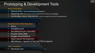Prototyping & Development Tools
None Developer
• Wizard of Oz – set of microphones and speakers
• Sayspring.com (voice only, can be connected to Amazon and Google)
• InvisionApp, Axure, Keynote etc. (used to create GUI part of the experience)
Development Skills Required
• Wit.ai
• Dialogflow.com
• SoundHound.com ‘Houndify’
• Amazon Alexa Skills
• Google Cloud Platform
• Apple Speech Recongnition
• IBM Watson – Speech to Text and Text to Speech
Voice Analytics
• VoiceLabs.com
24
 
