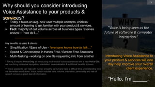Why should you consider introducing
Voice Assistance to your products &
services?
• Simplification / Ease of Use - “everyone knows how to talk…”
• Speed & Convenience in Hands Free / Screen Free Situations
• Multi-Tasking - working on one file requesting info from another
* Taking it beyond Voice Only an introducing multi-modal Voice experiences with a new Voice GUI,
we now bring contextual navigation, orientation, personalization & additional benefits to users.
** Voice assistants can help with human empathy as humans have a difficult time understanding tone
via the written word alone. Voice, which includes tone, volume, intonation, personality and rate of
speech conveys a great deal of information.
5
“
Introducing Voice Assistance to
your product & services will one
day help improve your overall
client experience.
Key benefits to users & clients:
Problem
 Today it takes an avg. new user multiple attempts, endless
amount of training to get familiar with your product & services.
 Fact: majority of call volume across all business types revolves
around – “how do I…”
“Voice is being seen as the
future of software & computer
interaction.”
“Hello, I’m _____.
 