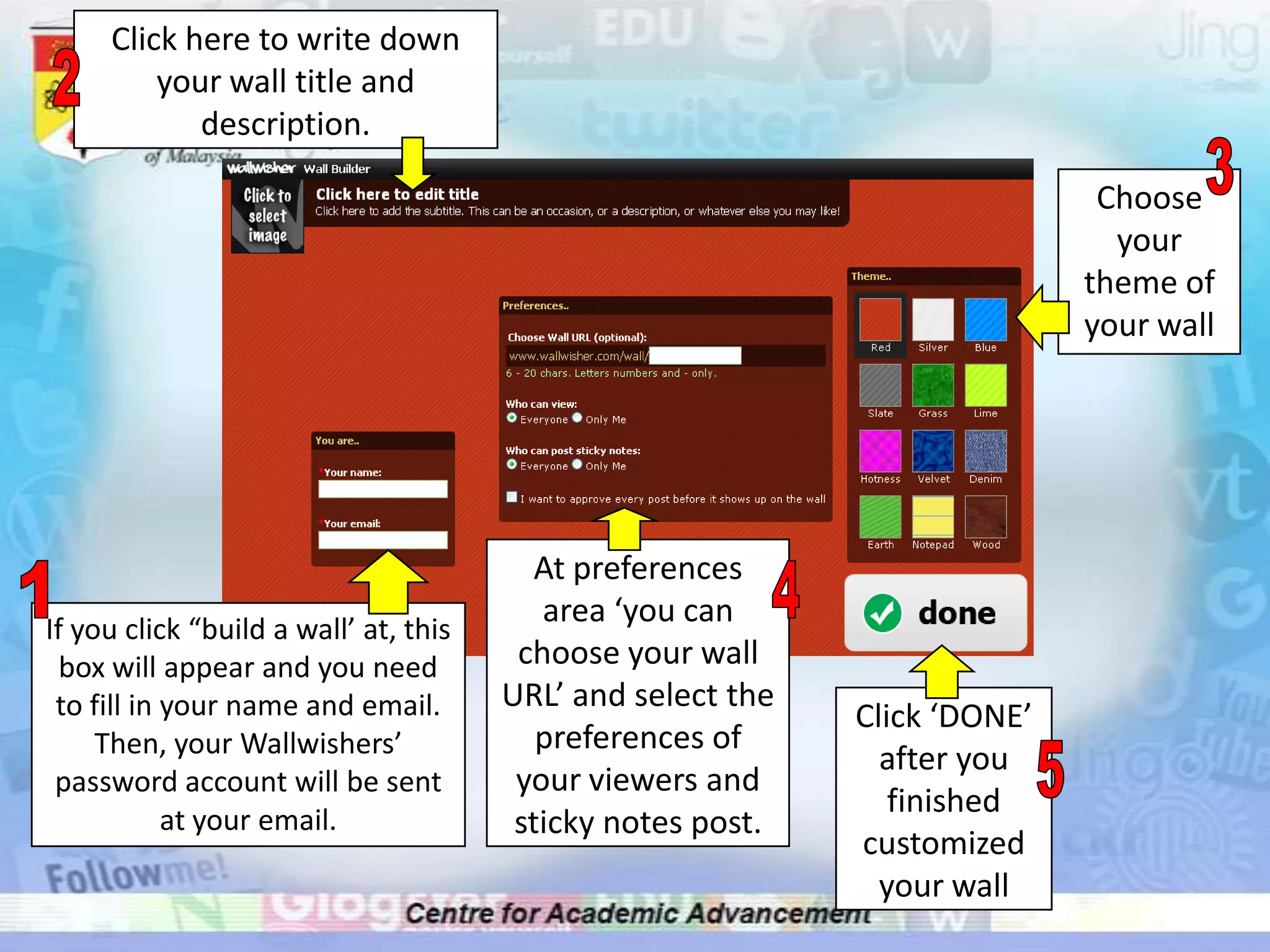Click here to write down your wall title and description.23Choose your theme of your wallAt preferences area ‘you can choose your wall URL’ and select the preferences of your viewers and sticky notes post.14If you click “build a wall’ at, this box will appear and you need to fill in your name and email. Then, your Wallwishers’ password account will be sent at your email.Click ‘DONE’ after you finished customized your wall5