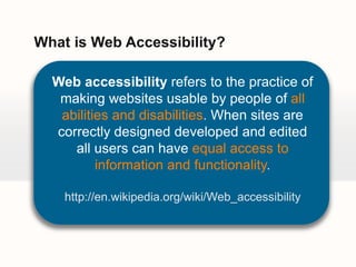 What is Web Accessibility?Web accessibility refers to the practice of making websites usable by people of all abilities and disabilities. When sites are correctly designed developed and edited all users can haveequal access to information and functionality.http://en.wikipedia.org/wiki/Web_accessibility