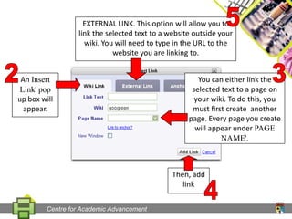 5EXTERNAL LINK. This option will allow you to link the selected text to a website outside your wiki. You will need to type in the URLto the website you are linking to.23An Insert Link' pop up box will appear.You can either link theselected text to a page on your wiki. To do this, you must ﬁrst create  another page. Every page you create will appear under PAGE NAME'.Then, add link4Centre for Academic Advancement