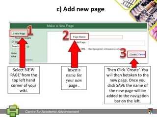 c) Add new pageSelect NEW PAGE' from the top left hand corner of your wiki.Insert a name for your new page .Then Click ‘Create’. You will then betaken to the new page. Once you click SAVE the name of the new page will be added to the navigation bar on the left.Centre for Academic Advancement
