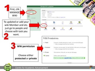 1First, clik MANAGE WIKITo updated or add your wiki Member and etc. just go to people and choose with task you want.23Wiki permissionChoose either  protected or privateCentre for Academic Advancement