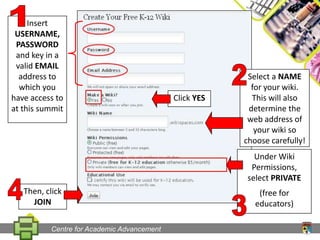 1Insert USERNAME, PASSWORD and key in a valid EMAIL address to which you have access to at this summit2Select a NAME for your wiki. This will also determine the web address of your wiki so choose carefully!Click YESUnder Wiki Permissions, select PRIVATE(free for educators)4Then, click JOIN3Centre for Academic Advancement