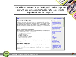 You will then be taken to your wikispace. The ﬁrst page you see with be a getting started' guide.  Take some time to explore the links on this guide.Centre for Academic Advancement