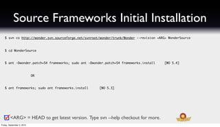 Source Frameworks Initial Installation
   $ svn co http://wonder.svn.sourceforge.net/svnroot/wonder/trunk/Wonder --revision <ARG> WonderSource



   $ cd WonderSource



   $ ant -Dwonder.patch=54 frameworks; sudo ant -Dwonder.patch=54 frameworks.install     [WO 5.4]



                            OR



   $ ant frameworks; sudo ant frameworks.install      [WO 5.3]




         <ARG> = HEAD to get latest version. Type svn --help checkout for more.
Friday, September 3, 2010
 