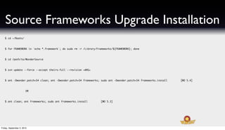 Source Frameworks Upgrade Installation
   $ cd ~/Roots/



   $ for FRAMEWORK in `echo *.framework`; do sudo rm -r /Library/Frameworks/${FRAMEWORK}; done



   $ cd /path/to/WonderSource



   $ svn update --force --accept theirs-full --revision <ARG>



   $ ant -Dwonder.patch=54 clean; ant -Dwonder.patch=54 frameworks; sudo ant -Dwonder.patch=54 frameworks.install   [WO 5.4]



                        OR



   $ ant clean; ant frameworks; sudo ant frameworks.install         [WO 5.3]




Friday, September 3, 2010
 