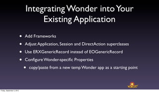Integrating Wonder into Your
                                     Existing Application
                            •   Add Frameworks

                            •   Adjust Application, Session and DirectAction superclasses

                            •   Use ERXGenericRecord instead of EOGenericRecord

                            •   Conﬁgure Wonder-speciﬁc Properties

                                •   copy/paste from a new temp Wonder app as a starting point



Friday, September 3, 2010
 