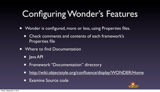 Conﬁguring Wonder’s Features
                            •   Wonder is conﬁgured, more or less, using Properties ﬁles.

                                •   Check comments and contents of each framework’s
                                    Properties ﬁle

                            •   Where to ﬁnd Documentation

                                •   Java API

                                •   Framework “Documentation” directory

                                •   http://wiki.objectstyle.org/conﬂuence/display/WONDER/Home

                                •   Examine Source code

Friday, September 3, 2010
 