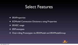 Select Features

                            •   ERXProperties

                            •   EOModel Connection Dictionary using Properties

                            •   ERXEC usage

                            •   ERPrototypes

                            •   Over-riding Prototypes via ERXModel and ERXModelGroup



Friday, September 3, 2010
 