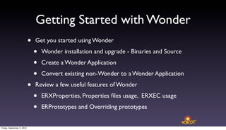 Getting Started with Wonder
                            •   Get you started using Wonder

                                •   Wonder installation and upgrade - Binaries and Source

                                •   Create a Wonder Application

                                •   Convert existing non-Wonder to a Wonder Application

                            •   Review a few useful features of Wonder

                                •   ERXProperties, Properties ﬁles usage, ERXEC usage

                                •   ERPrototypes and Overriding prototypes


Friday, September 3, 2010
 