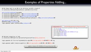 Examples of Properties ﬁddling...
   ## We always want to use @@ as the delimiter and NOT a single @
   er.extensions.ERXSimpleTemplateParser.useOldDelimiter=false

   app.directActionPassword=passw0rd
   er.extensions.ERXJUnitPassword = @@app.directActionPassword@@
   er.extensions.ERXLog4JPassword = @@app.directActionPassword@@
   er.extensions.ERXGCPassword = @@app.directActionPassword@@
   er.extensions.ERXDirectAction.ChangeSystemPropertyPassword = @@app.directActionPassword@@

   app.smtpserver=192.168.3.142
   WOSMTPHost=@@app.smtpserver@@
   log4j.appender.myMail.SMTPHost=@@app.smtpserver@@


                                                                                               Automatically generated into Resources by build




   ## Optional properties to load
   er.extensions.ERXProperties.OptionalConfigurationFiles=deploy.properties

   log4j.appender.A2.file=/var/log/webobjects_apps/@@build.app.bundle.name@@-@@WOPort@@.log

   log4j.appender.myMail.Subject=Log4jError (@@build.app.bundle.name@@ @@host@@ @@WOPort@@)




Friday, September 3, 2010
 