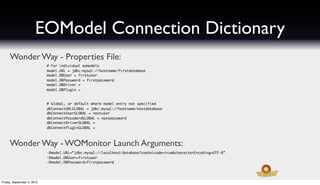 EOModel Connection Dictionary
     Wonder Way - Properties File:
                            # For individual eomodels
                            model.URL = jdbc:mysql://hostname/firstdatabase
                            model.DBUser = firstuser
                            model.DBPassword = firstpassword
                            model.DBDriver =
                            model.DBPlugin =



                            # Global, or default where model entry not specified
                            dbConnectURLGLOBAL = jdbc:mysql://hostname/nextdatabase
                            dbConnectUserGLOBAL = nextuser
                            dbConnectPasswordGLOBAL = nextpassword
                            dbConnectDriverGLOBAL =
                            dbConnectPluginGLOBAL =



     Wonder Way - WOMonitor Launch Arguments:
                            -Dmodel.URL=”jdbc:mysql://localhost/database?useUnicode=true&characterEncoding=UTF-8”
                            -Dmodel.DBUser=firstuser
                            -Dmodel.DBPassword=firstpassword




Friday, September 3, 2010
 