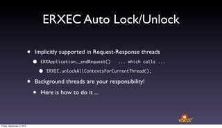 ERXEC Auto Lock/Unlock

                            •   Implicitly supported in Request-Response threads
                                •   ERXApplication._endRequest()    ... which calls ...

                                    •   ERXEC.unlockAllContextsForCurrentThread();


                            •   Background threads are your responsibility!

                                •   Here is how to do it ...




Friday, September 3, 2010
 
