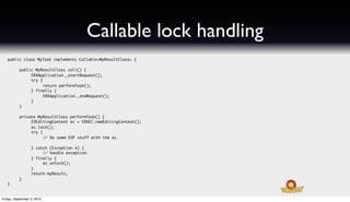 Callable lock handling
   public class MyTask implements Callable<MyResultClass> {

   	       public MyResultClass call() {
   	       	    ERXApplication._startRequest();
   	       	    try {
   	       	    	     return performTask();
   	       	    } finally {
   	       	    	     ERXApplication._endRequest();
   	       	    }
   	       }
   	
   	       private MyResultClass performTask() {
   	       	    EOEditingContext ec = ERXEC.newEditingContext();
   	       	    ec.lock();
   	       	    try {
   	       	    	     // Do some EOF stuff with the ec.

   	       	      } catch (Exception e) {
   	       	      	    // handle exception
   	       	      } finally {
   	       	      	    ec.unlock();
   	       	      }
   	       	      return myResult;
   	       }
   }


Friday, September 3, 2010
 