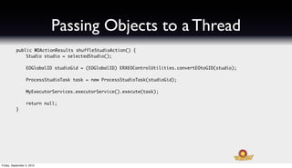 Passing Objects to a Thread
   	       public WOActionResults shuffleStudioAction() {
   	       	   Studio studio = selectedStudio();
   	       	
   	       	   EOGlobalID studioGid = (EOGlobalID) ERXEOControlUtilities.convertEOtoGID(studio);
   	       	
   	       	   ProcessStudioTask task = new ProcessStudioTask(studioGid);
   	       	
   	       	   MyExecutorServices.executorService().execute(task);
   	       	
   	       	   return null;
   	       }




Friday, September 3, 2010
 